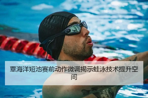 覃海洋短池赛前动作微调揭示蛙泳技术提升空间