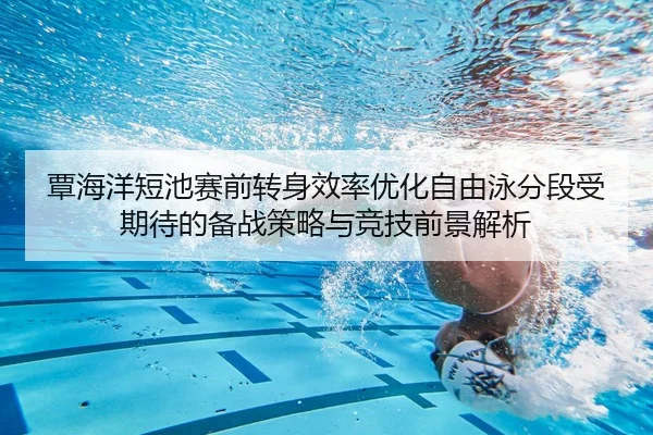 覃海洋短池赛前转身效率优化自由泳分段受期待的备战策略与竞技前景解析