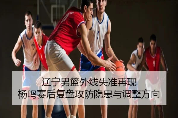 辽宁男篮外线失准再现 杨鸣赛后复盘攻防隐患与调整方向