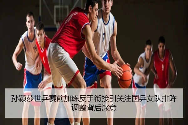 孙颖莎世乒赛前加练反手衔接引关注国乒女队排阵调整背后深意