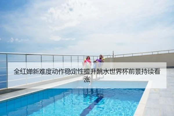 全红婵新难度动作稳定性提升跳水世界杯前景持续看涨