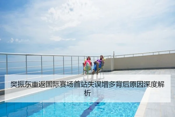 樊振东重返国际赛场首站失误增多背后原因深度解析