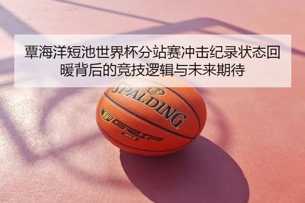 覃海洋短池世界杯分站赛冲击纪录状态回暖背后的竞技逻辑与未来期待