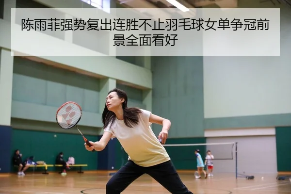 陈雨菲强势复出连胜不止羽毛球女单争冠前景全面看好
